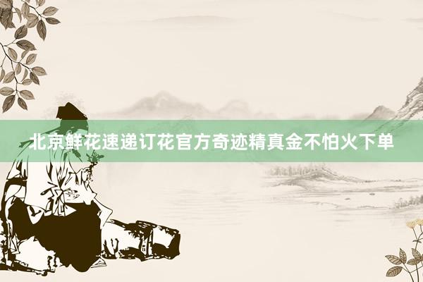 北京鲜花速递订花官方奇迹精真金不怕火下单